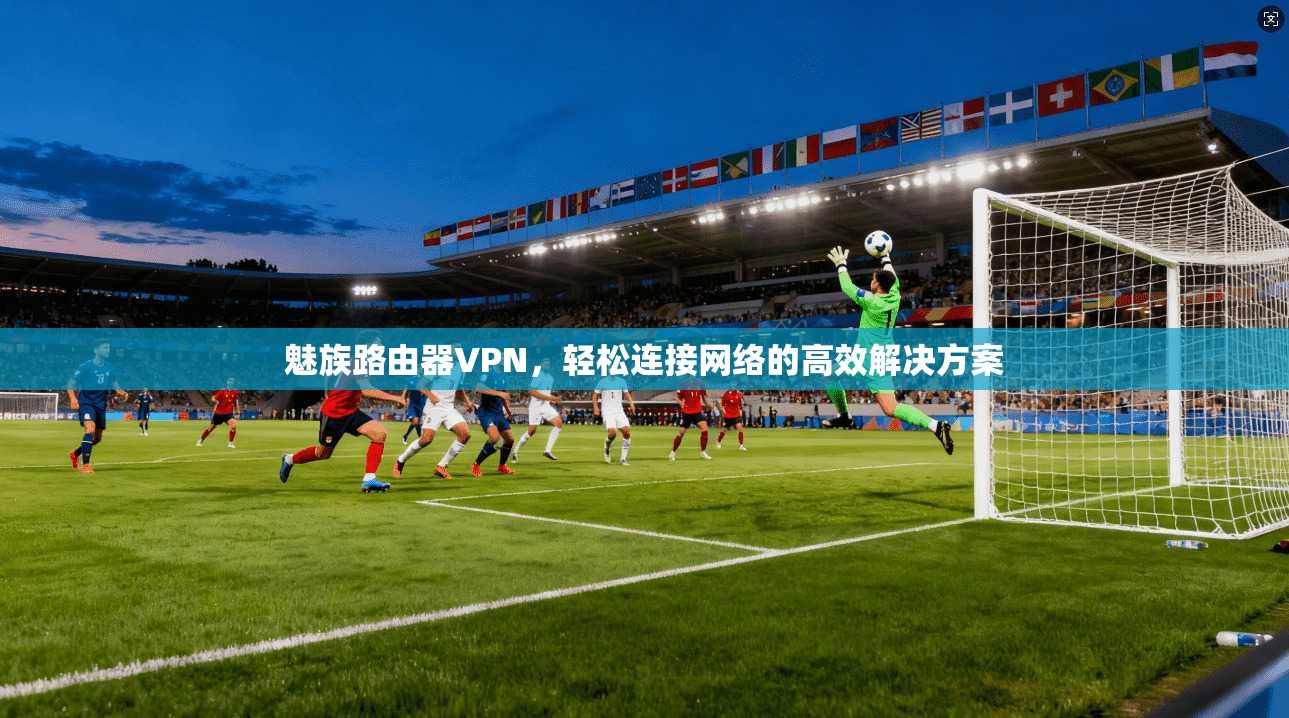 魅族路由器VPN，轻松连接网络的高效解决方案  第1张