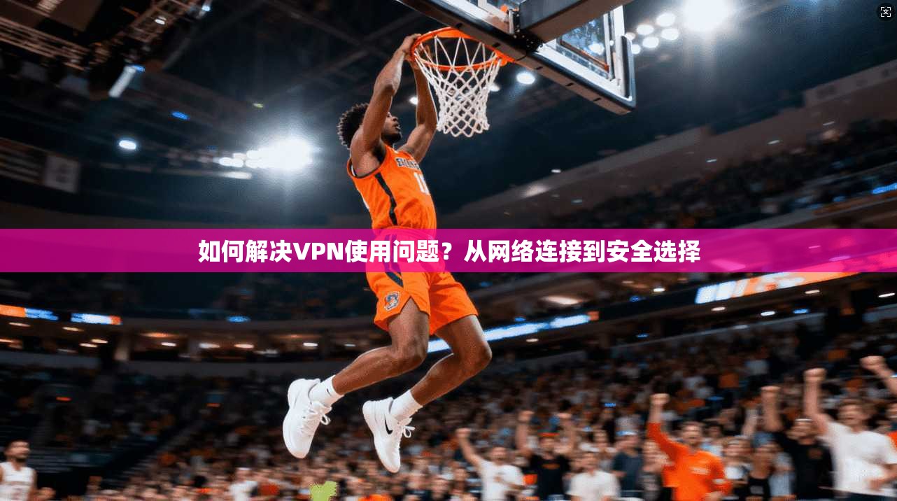 如何解决VPN使用问题？从网络连接到安全选择  第1张