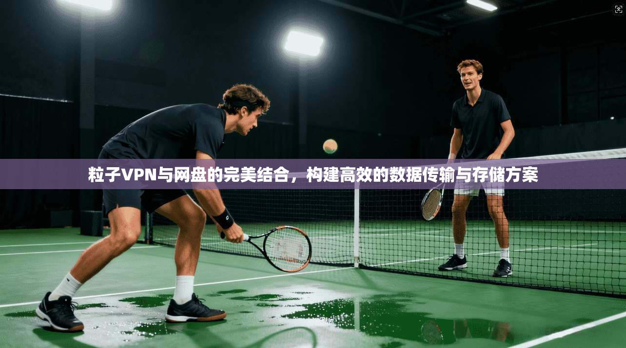 粒子VPN与网盘的完美结合，构建高效的数据传输与存储方案