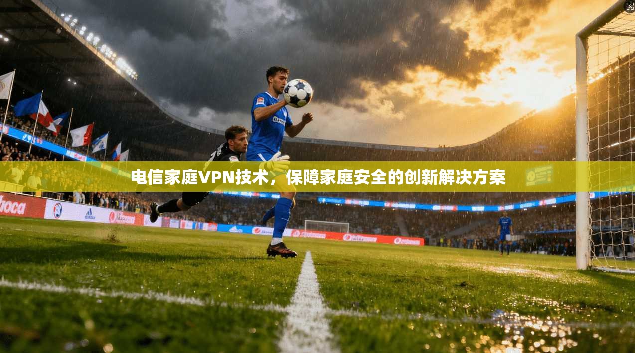 电信家庭VPN技术，保障家庭安全的创新解决方案