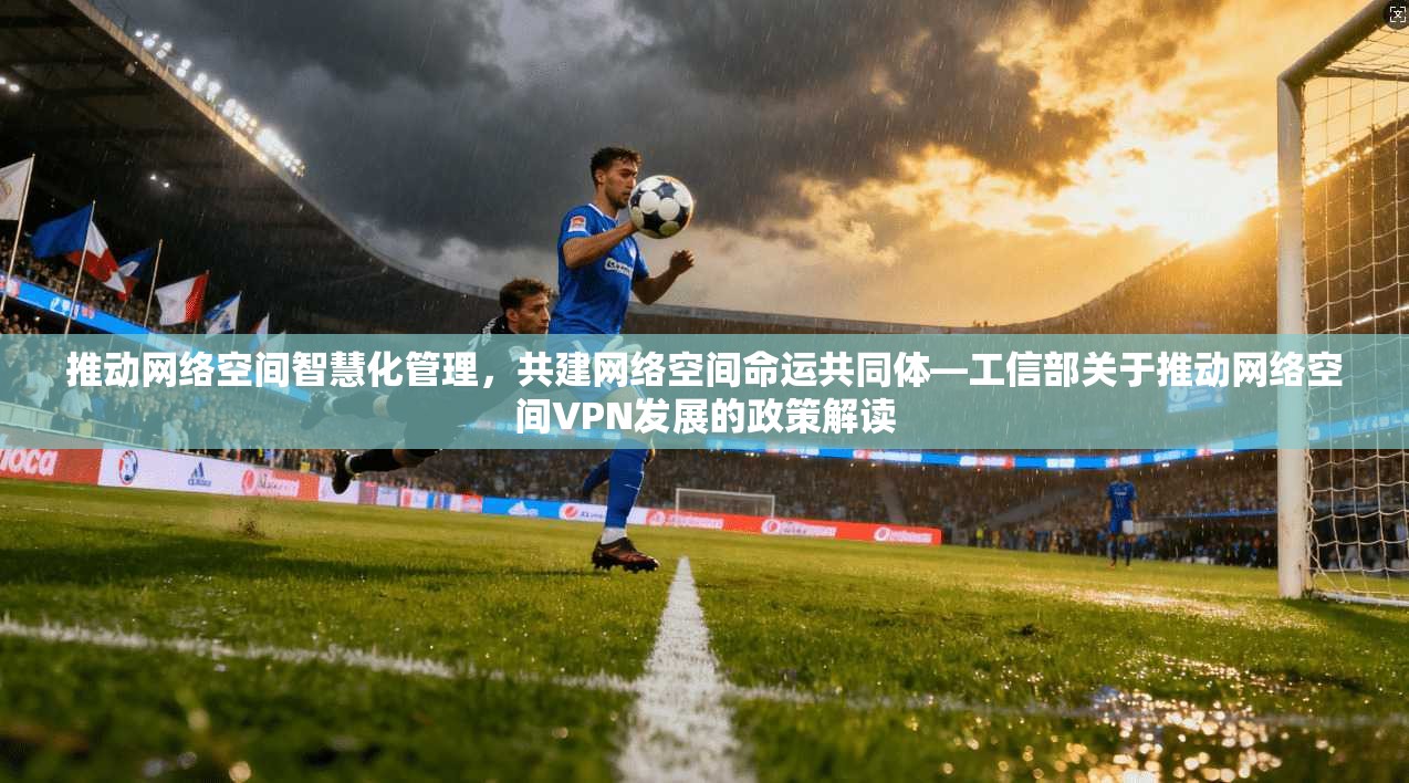 推动网络空间智慧化管理，共建网络空间命运共同体—工信部关于推动网络空间VPN发展的政策解读