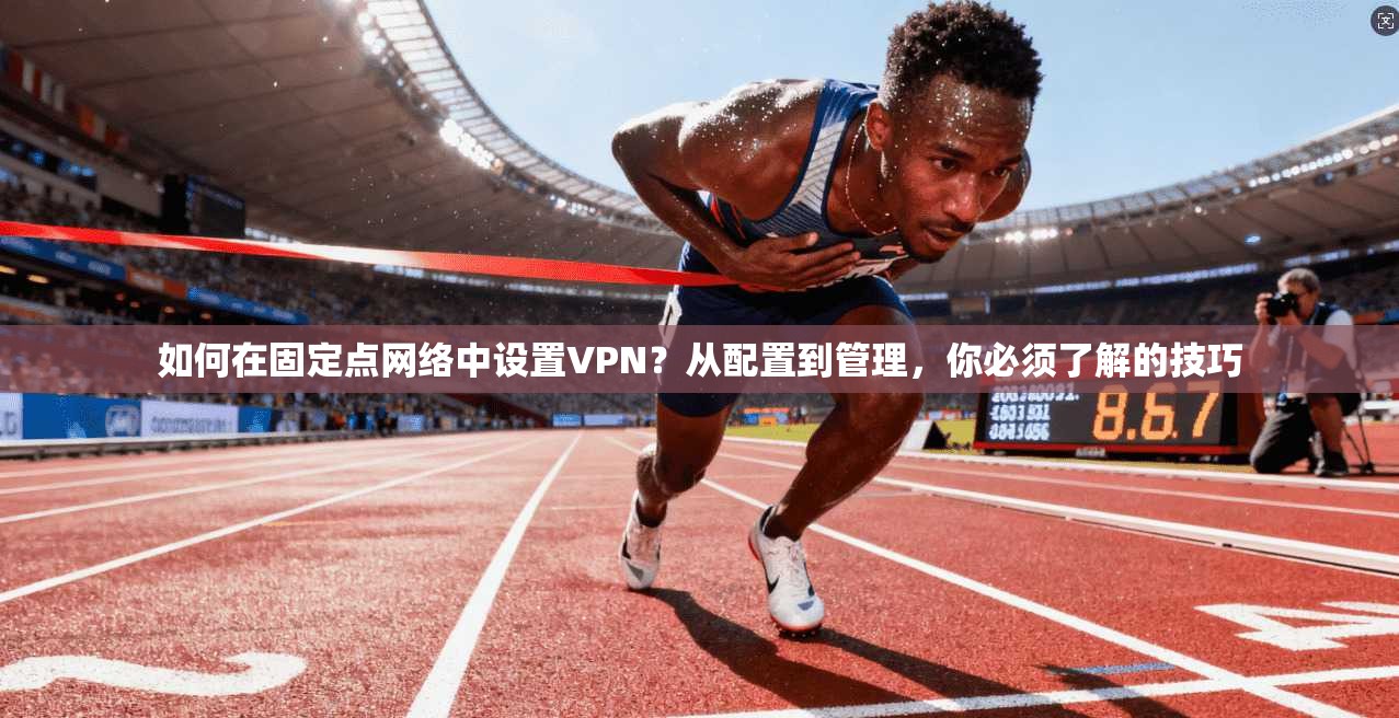 如何在固定点网络中设置VPN?从配置到管理,你必须了解的技巧