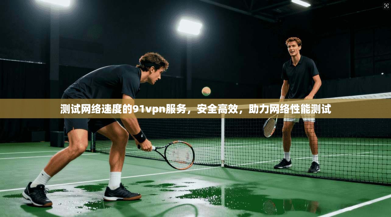 测试网络速度的91vpn服务，安全高效，助力网络性能测试