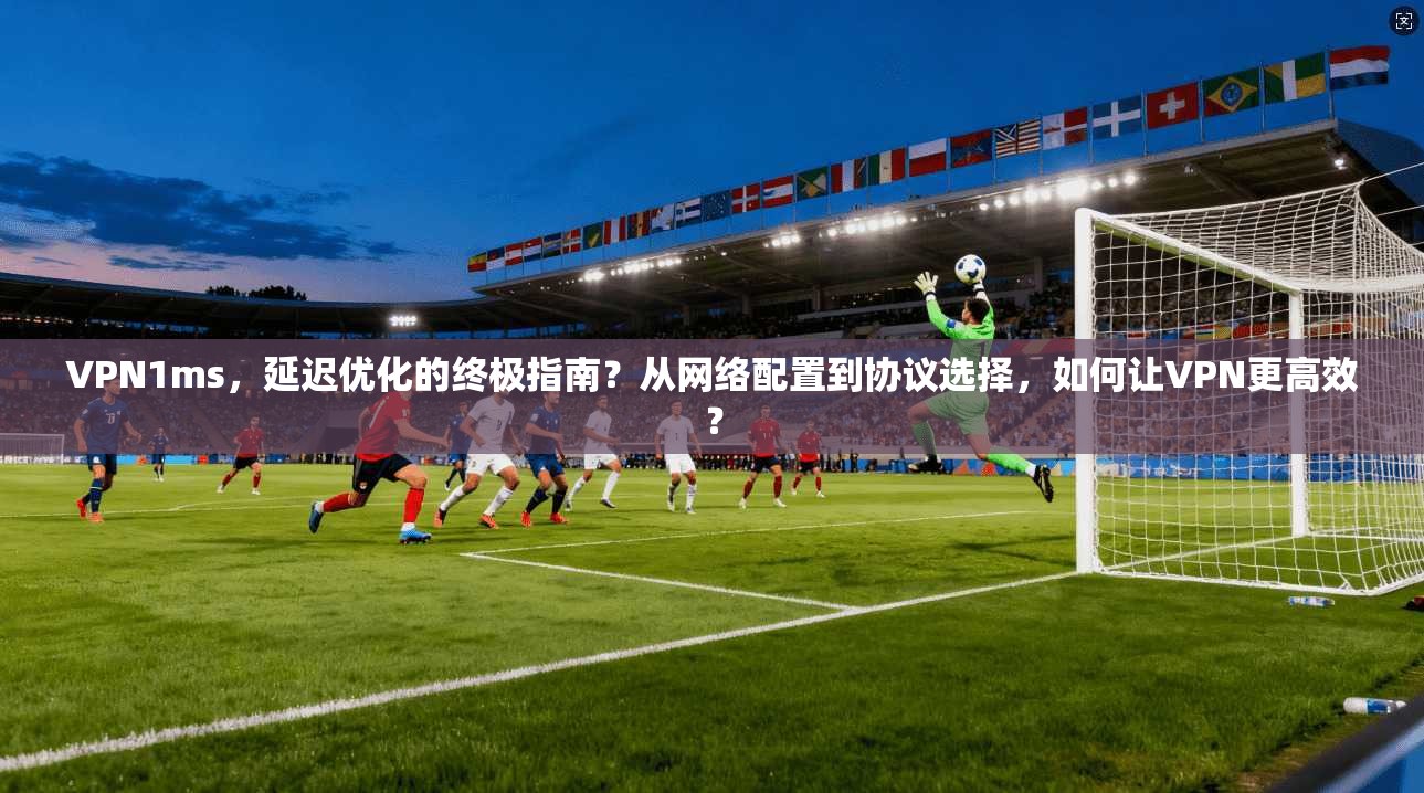 VPN1ms,延迟优化的终极指南?从网络配置到协议选择,如何让VPN更高效?