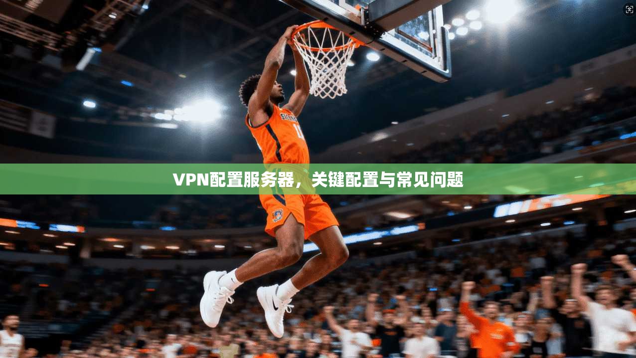 VPN配置服务器，关键配置与常见问题