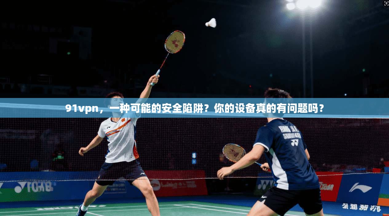 91vpn，一种可能的安全陷阱？你的设备真的有问题吗？