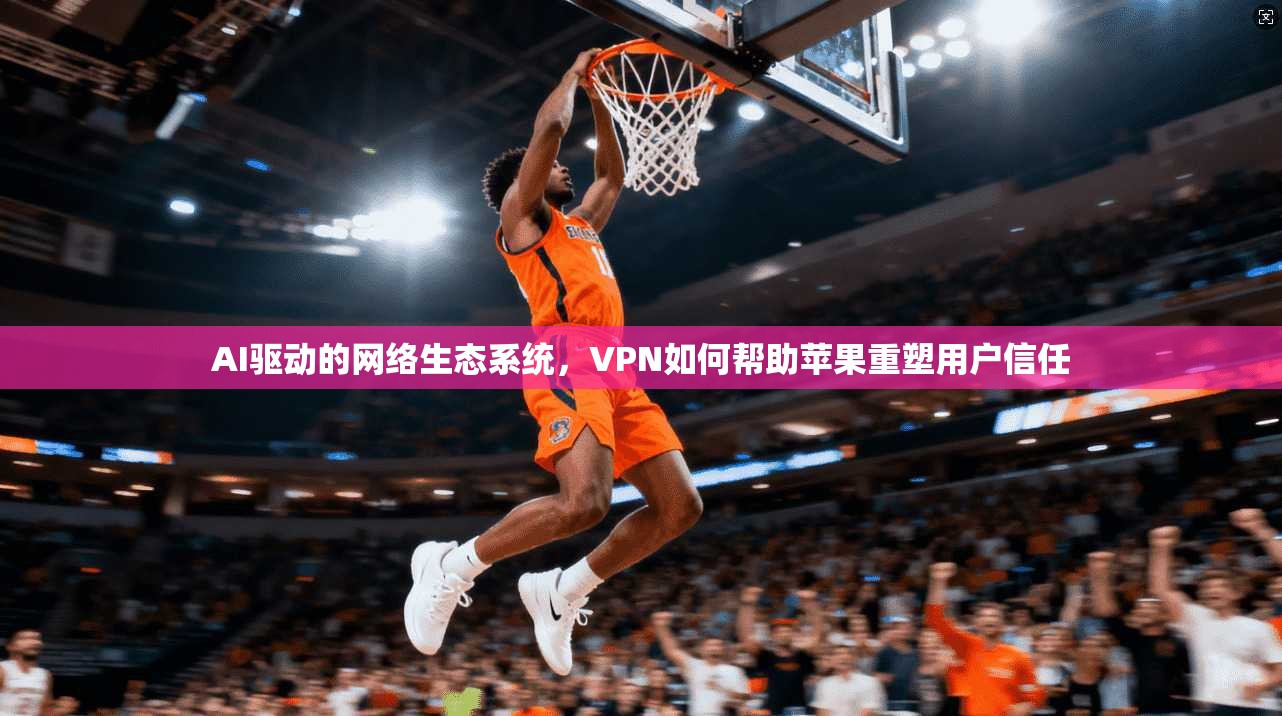 AI驱动的网络生态系统，VPN如何帮助苹果重塑用户信任