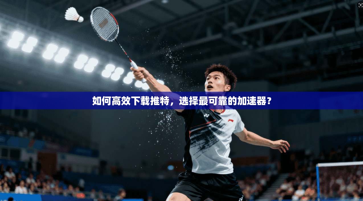 如何高效下载推特，选择最可靠的加速器？