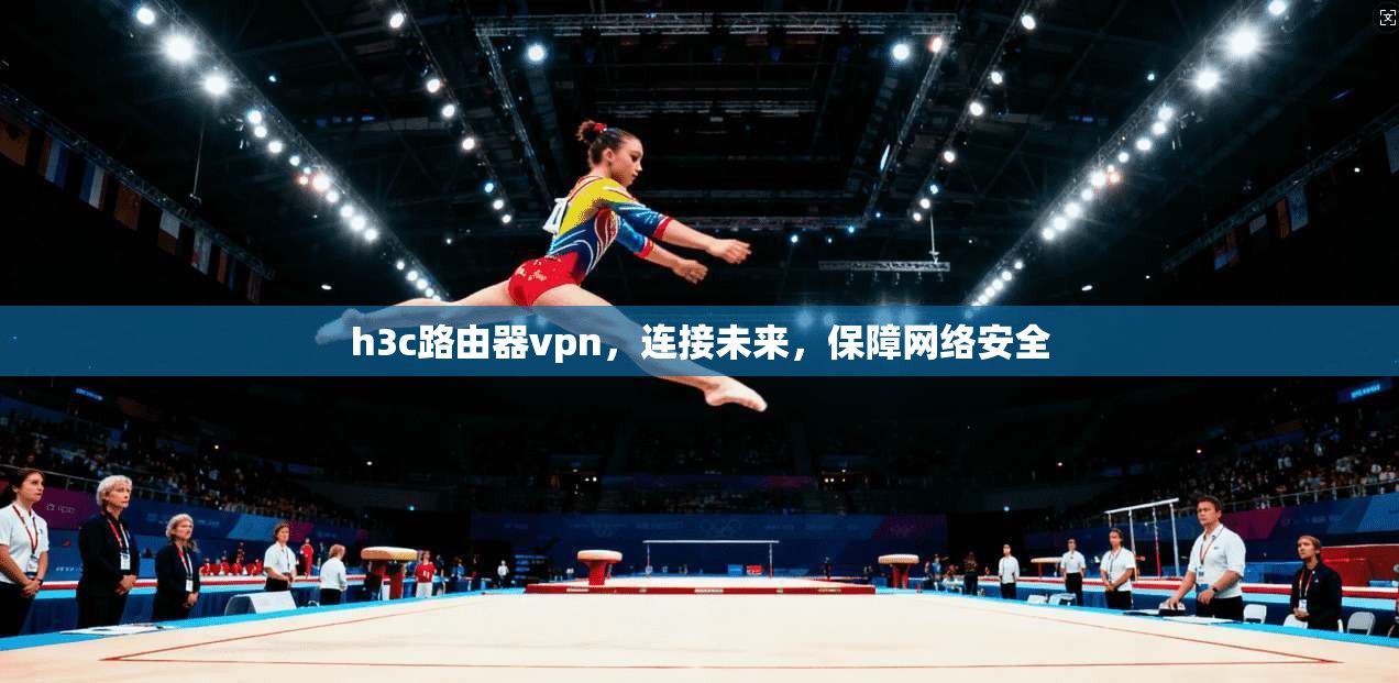 h3c路由器vpn，连接未来，保障网络安全