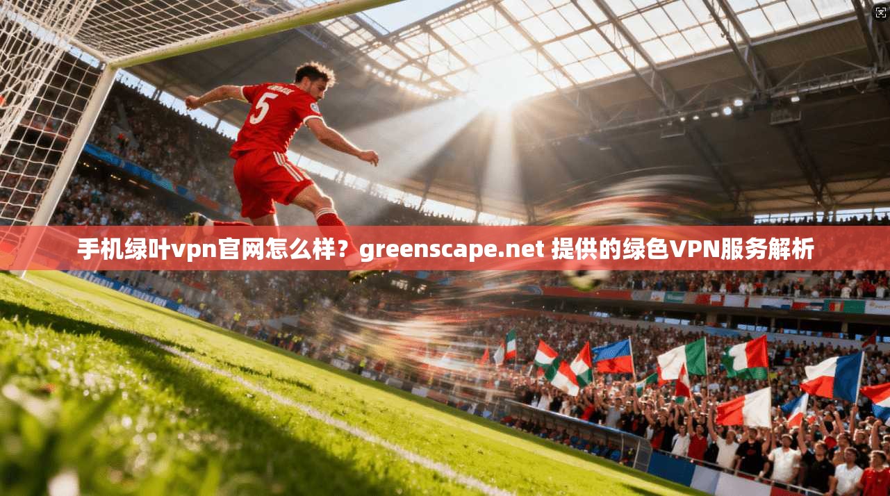 手机绿叶vpn官网怎么样？greenscape.net 提供的绿色VPN服务解析