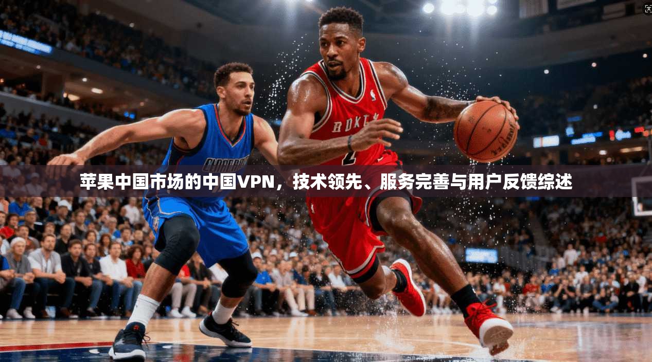 苹果中国市场的中国VPN，技术领先、服务完善与用户反馈综述