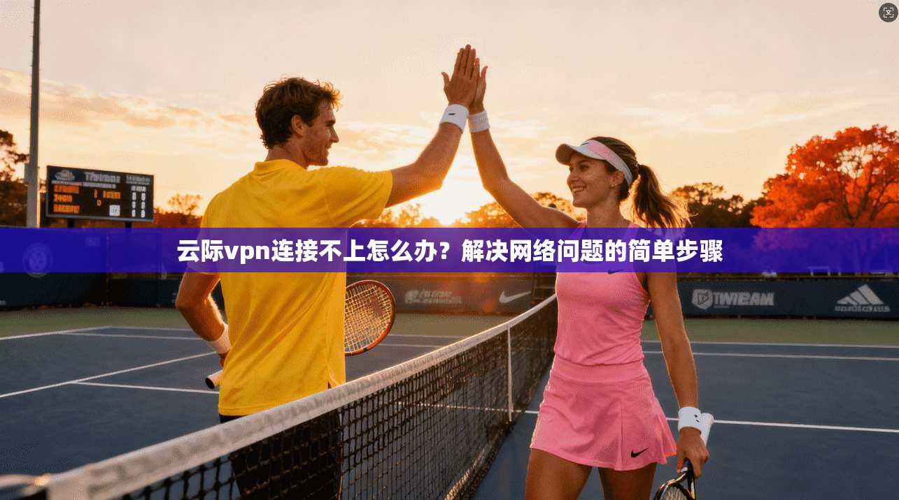 云际vpn连接不上怎么办？解决网络问题的简单步骤