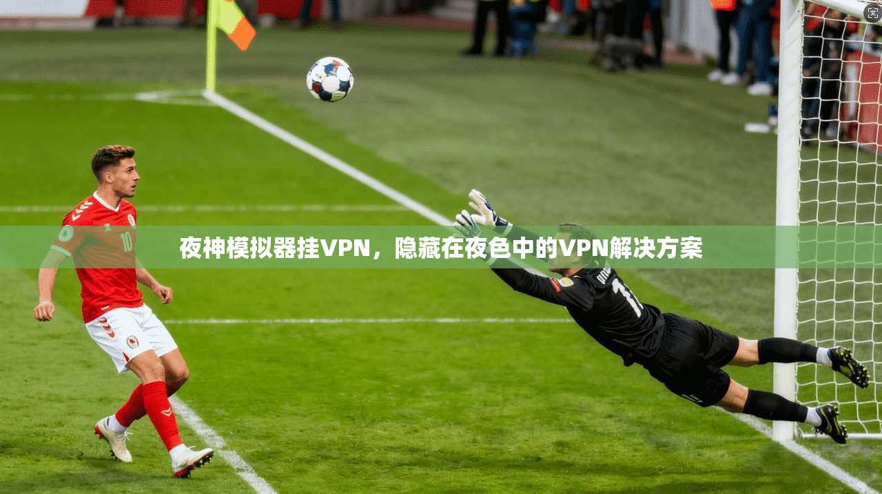 夜神模拟器挂VPN，隐藏在夜色中的VPN解决方案
