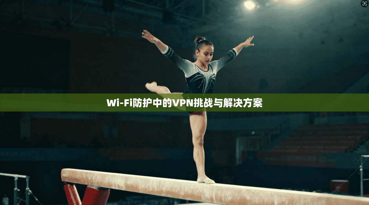 Wi-Fi防护中的VPN挑战与解决方案