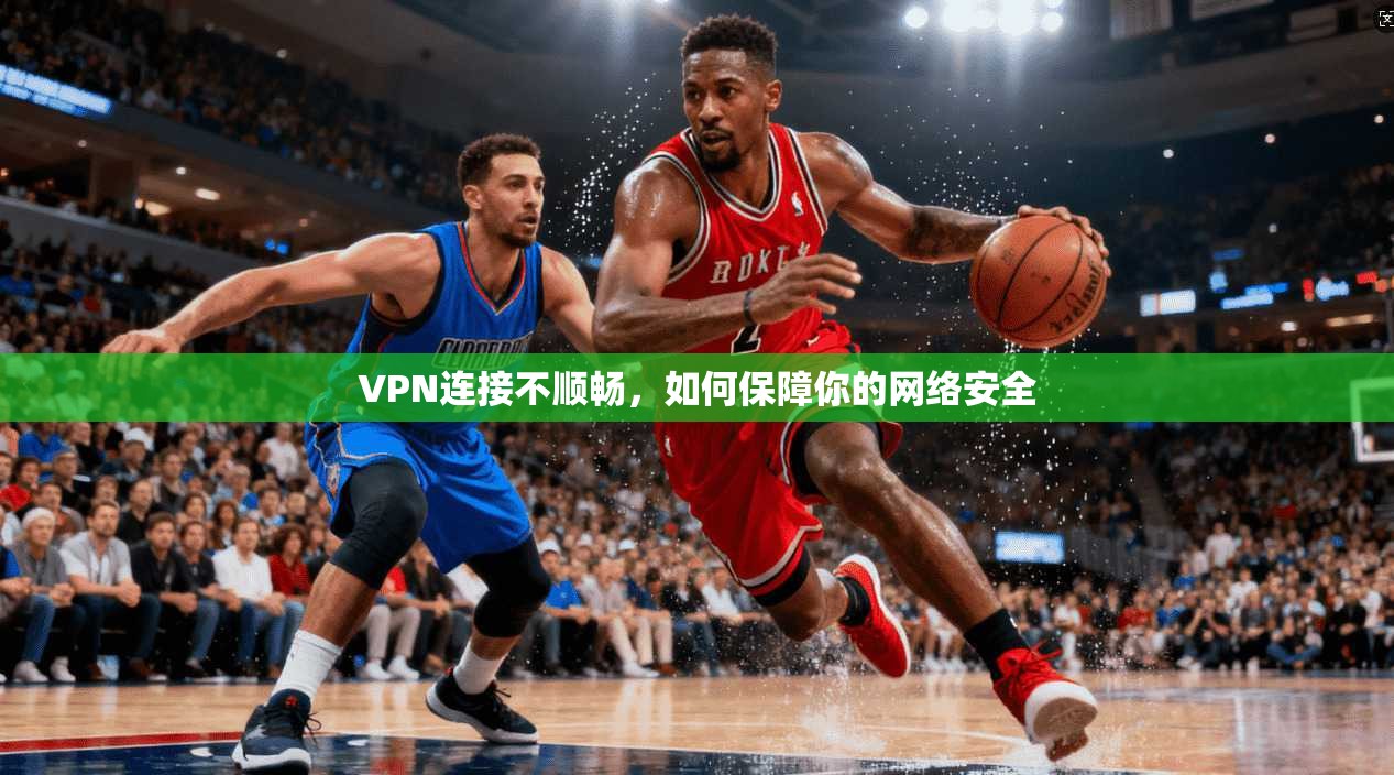 VPN连接不顺畅，如何保障你的网络安全