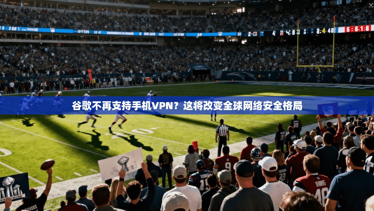 谷歌不再支持手机VPN？这将改变全球网络安全格局