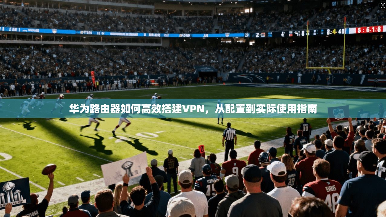 华为路由器如何高效搭建VPN，从配置到实际使用指南