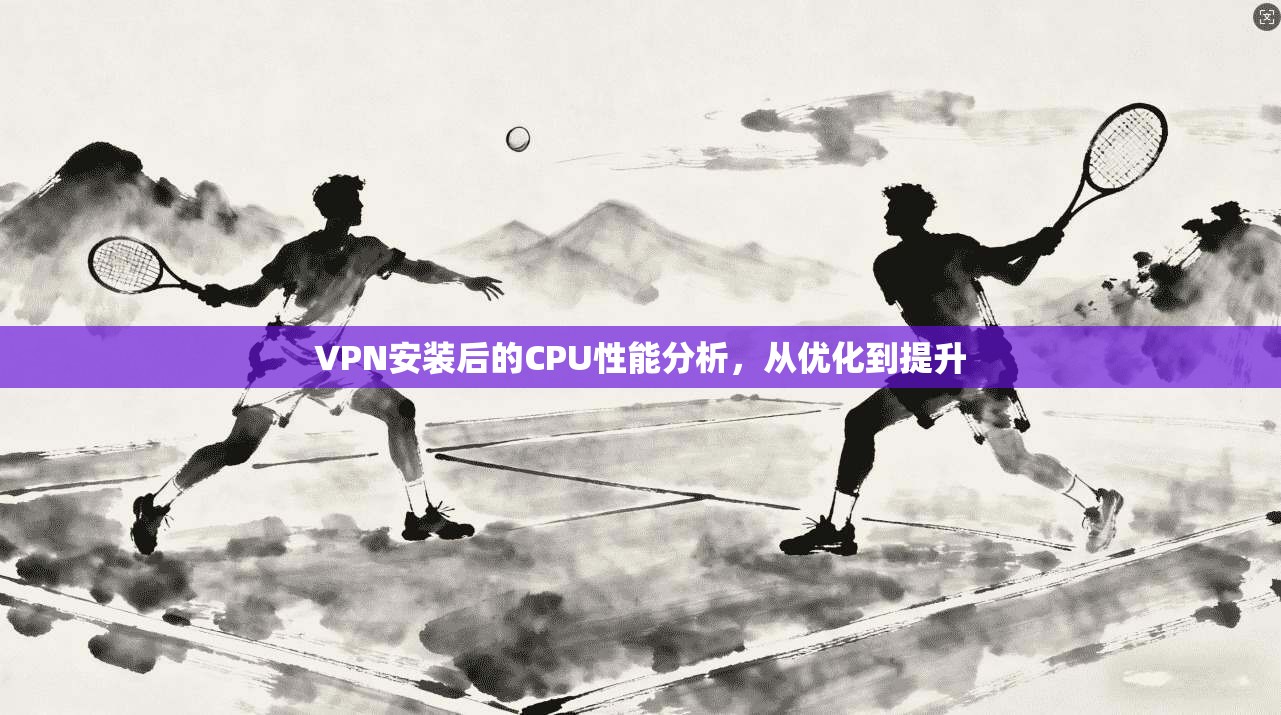 VPN安装后的CPU性能分析，从优化到提升