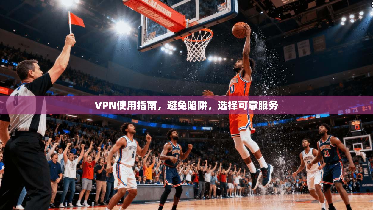 VPN使用指南，避免陷阱，选择可靠服务