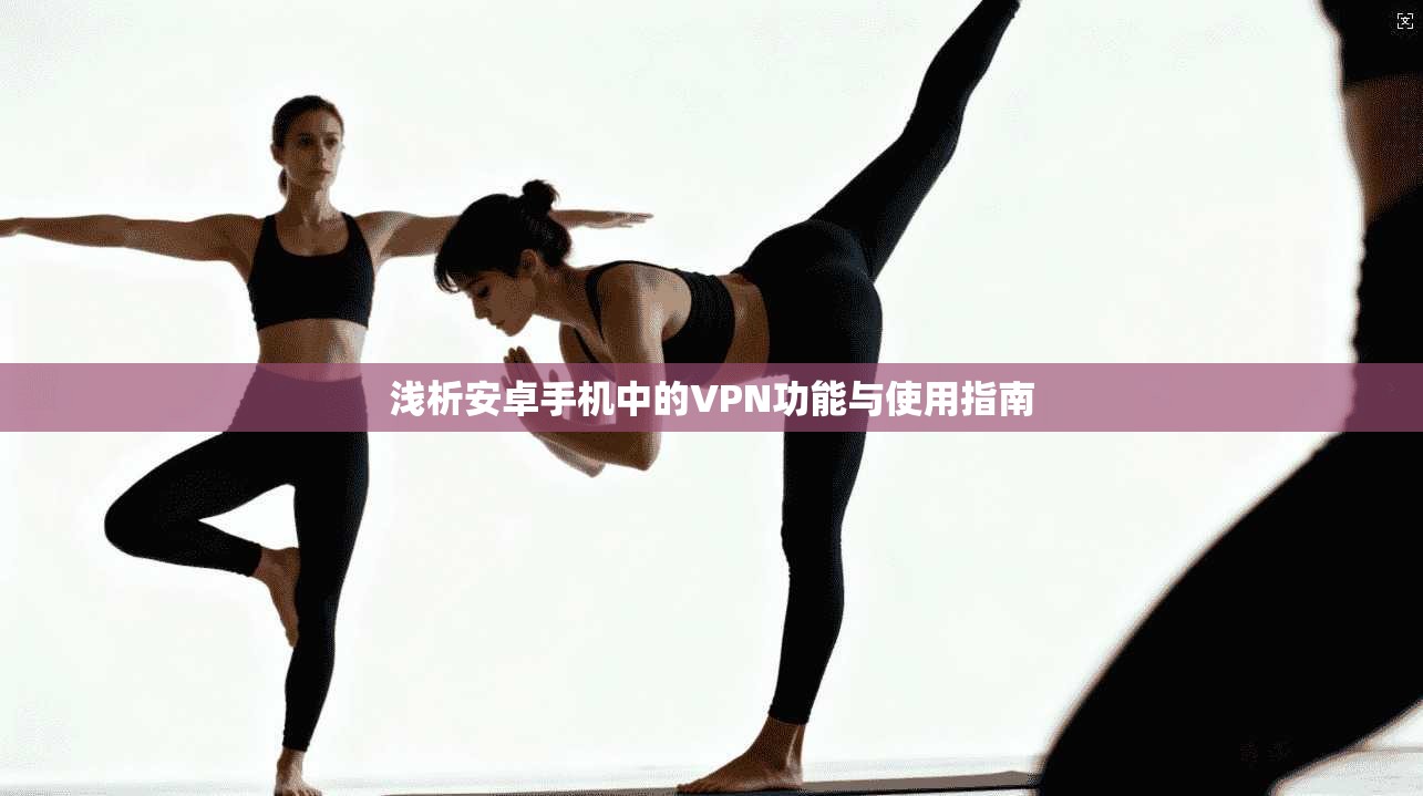 浅析安卓手机中的VPN功能与使用指南