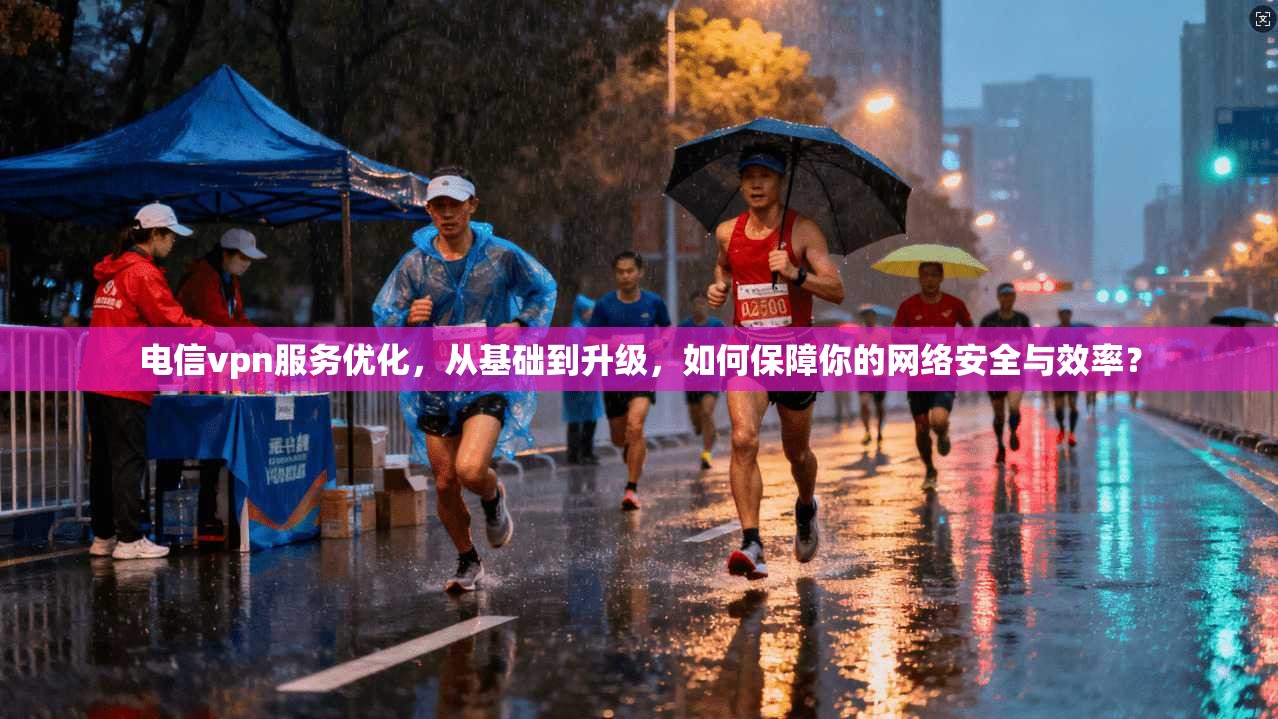 电信vpn服务优化，从基础到升级，如何保障你的网络安全与效率？