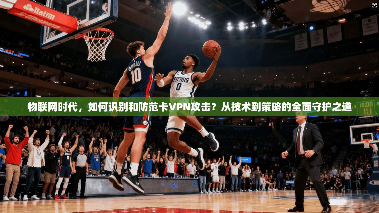 物联网时代，如何识别和防范卡VPN攻击？从技术到策略的全面守护之道