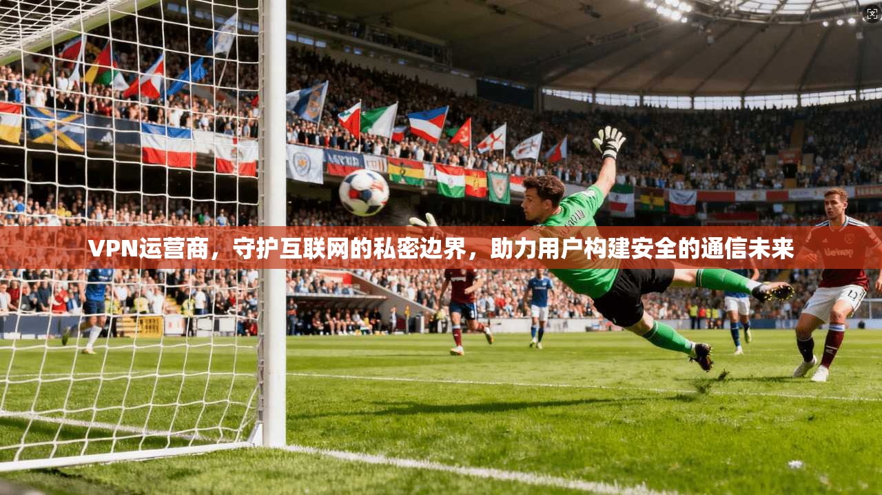 VPN运营商，守护互联网的私密边界，助力用户构建安全的通信未来