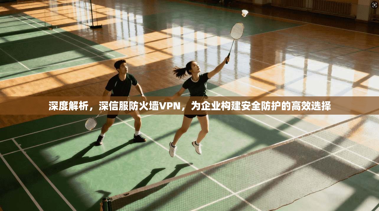 深度解析，深信服防火墙VPN，为企业构建安全防护的高效选择