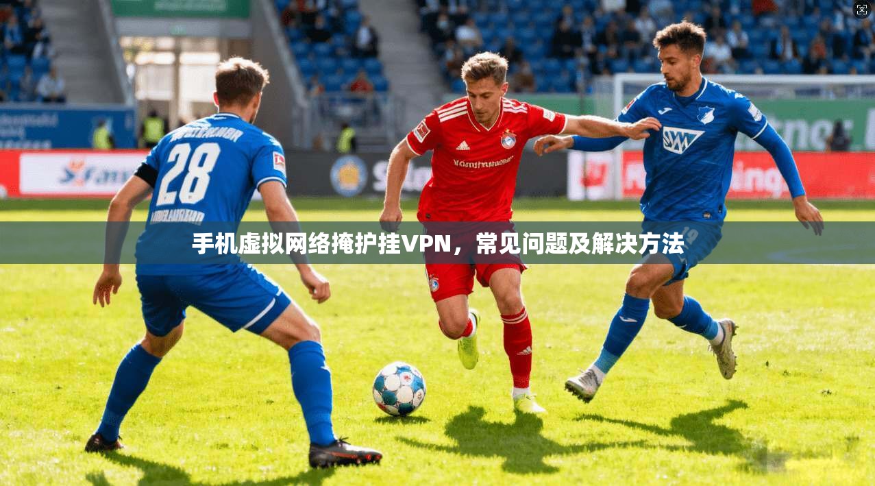手机虚拟网络掩护挂VPN，常见问题及解决方法