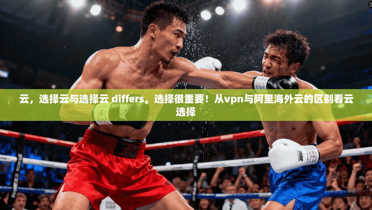 云，选择云与选择云 differs，选择很重要！从vpn与阿里海外云的区别看云选择