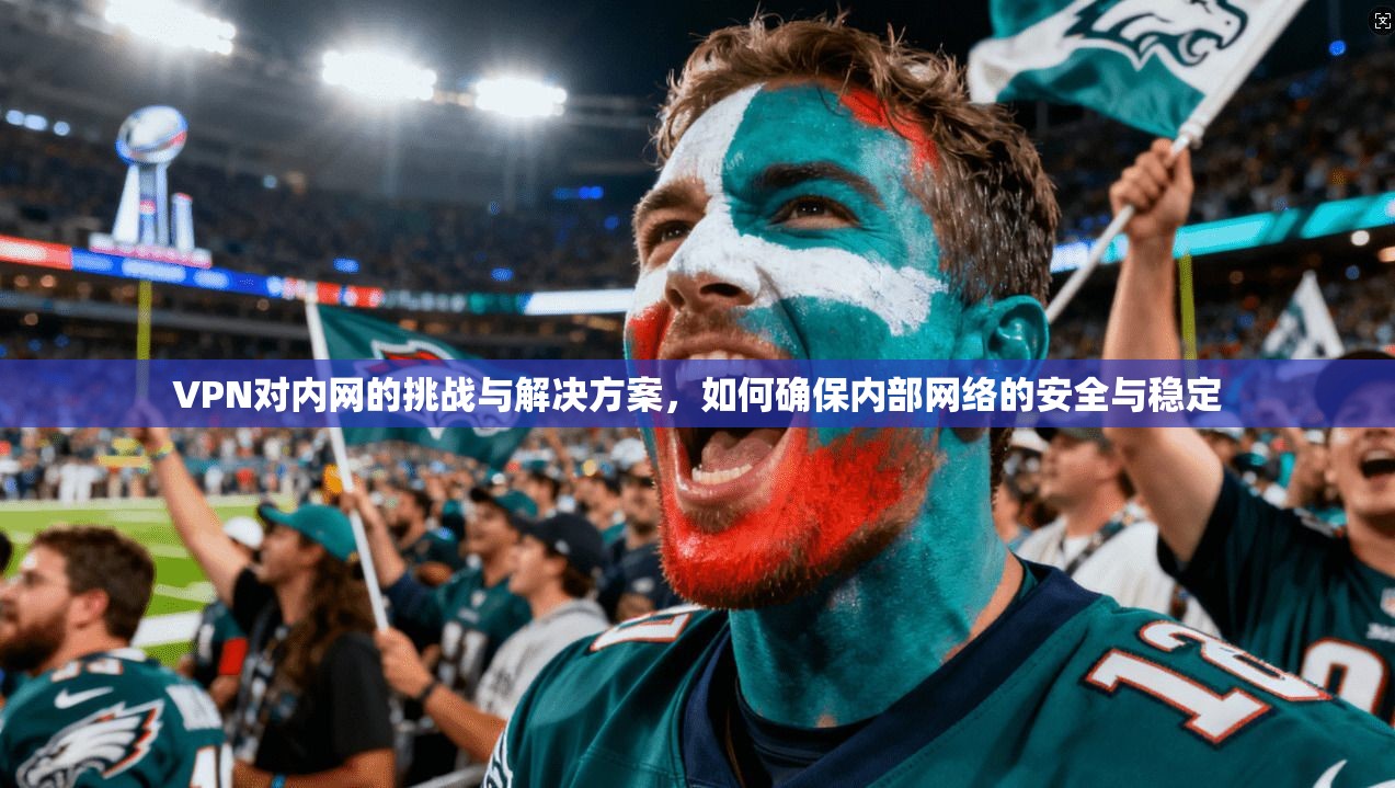 VPN对内网的挑战与解决方案，如何确保内部网络的安全与稳定