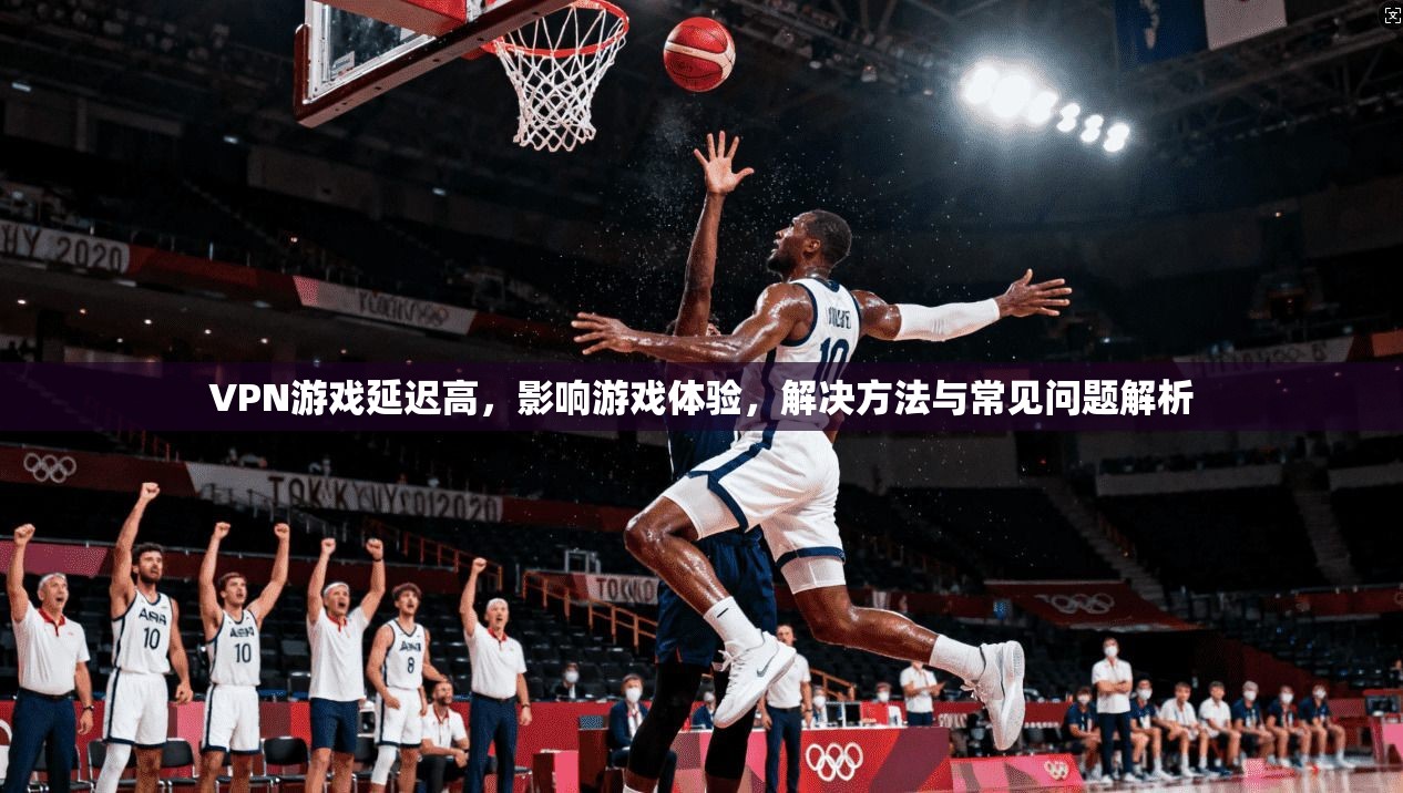 VPN游戏延迟高，影响游戏体验，解决方法与常见问题解析