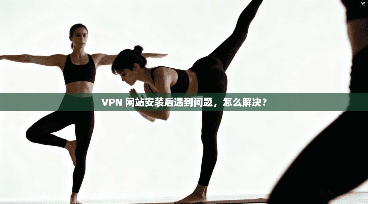 VPN 网站安装后遇到问题，怎么解决？