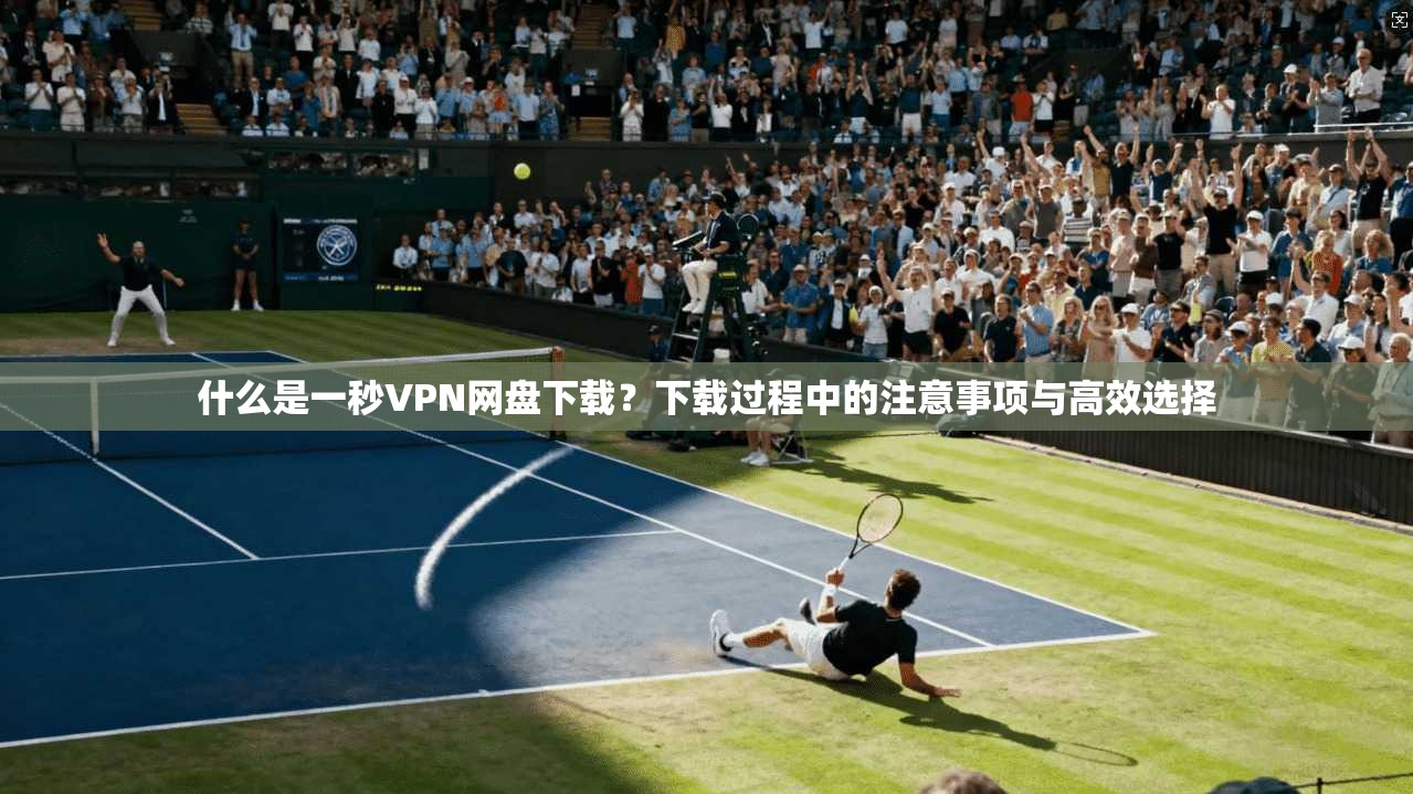什么是一秒VPN网盘下载？下载过程中的注意事项与高效选择