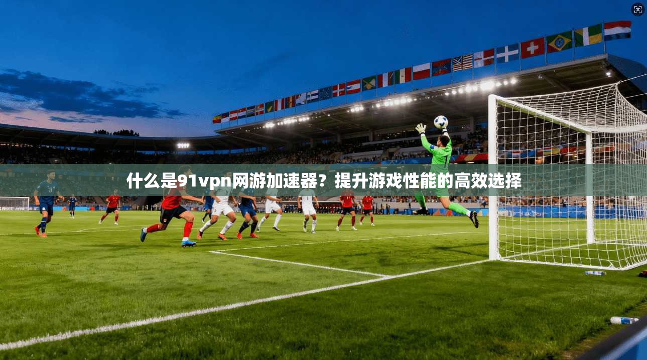 什么是91vpn网游加速器？提升游戏性能的高效选择