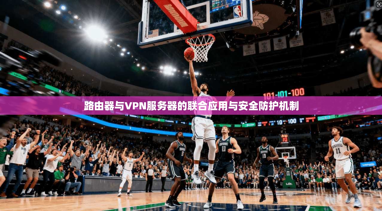 路由器与VPN服务器的联合应用与安全防护机制