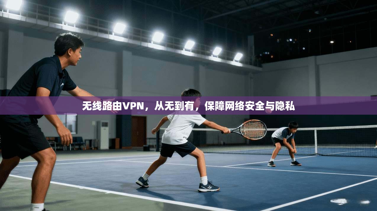 无线路由VPN，从无到有，保障网络安全与隐私