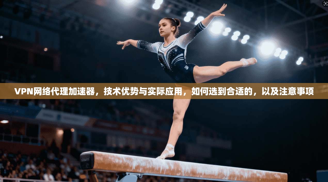 VPN网络代理加速器，技术优势与实际应用，如何选到合适的，以及注意事项
