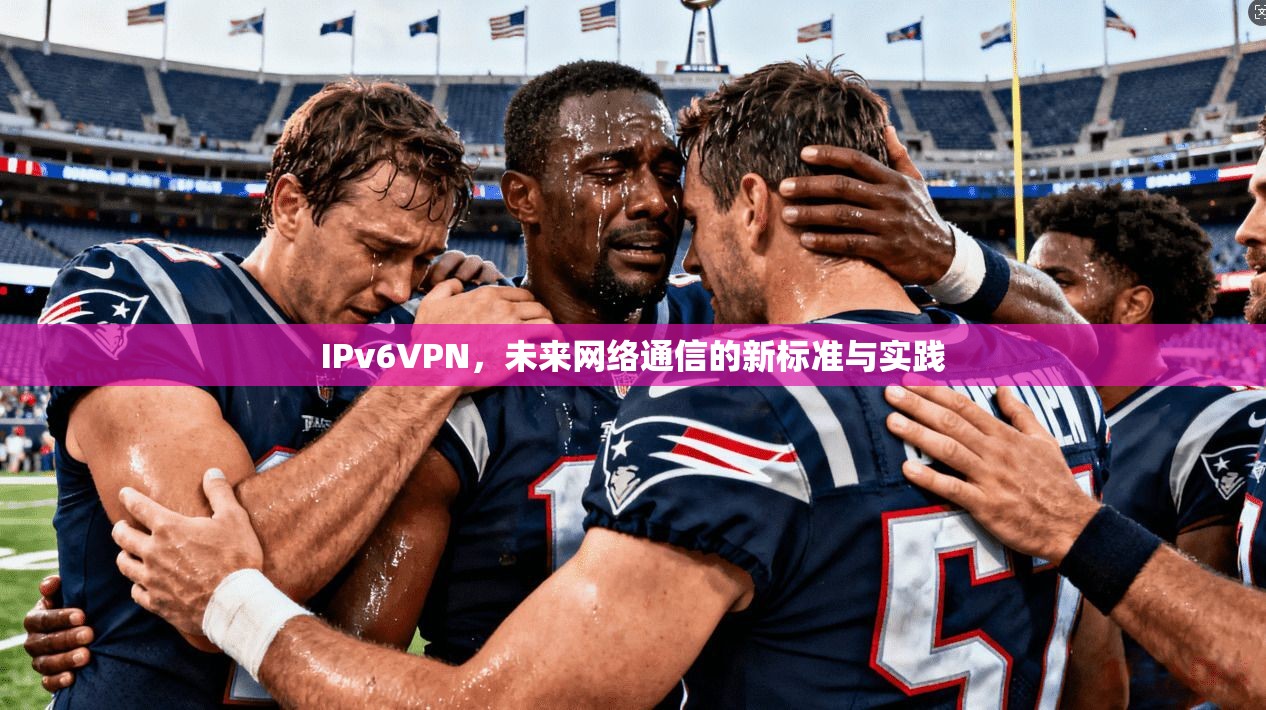 IPv6VPN，未来网络通信的新标准与实践