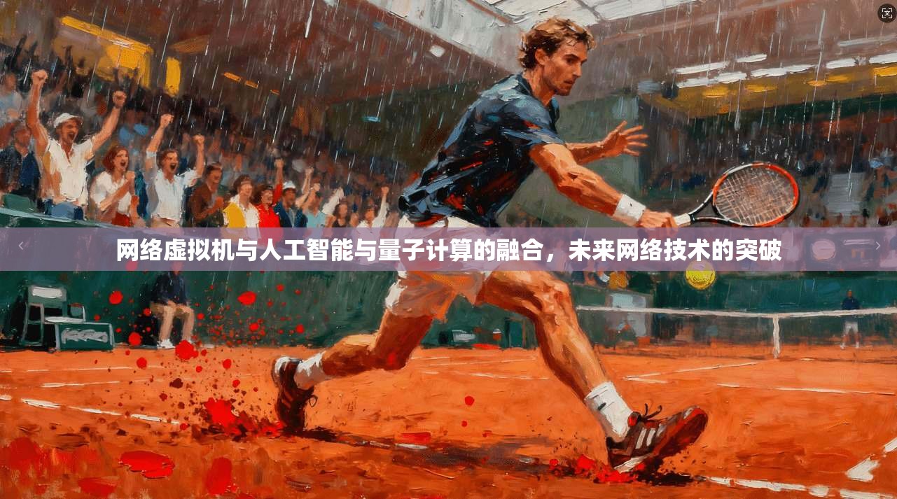 网络虚拟机与人工智能与量子计算的融合，未来网络技术的突破