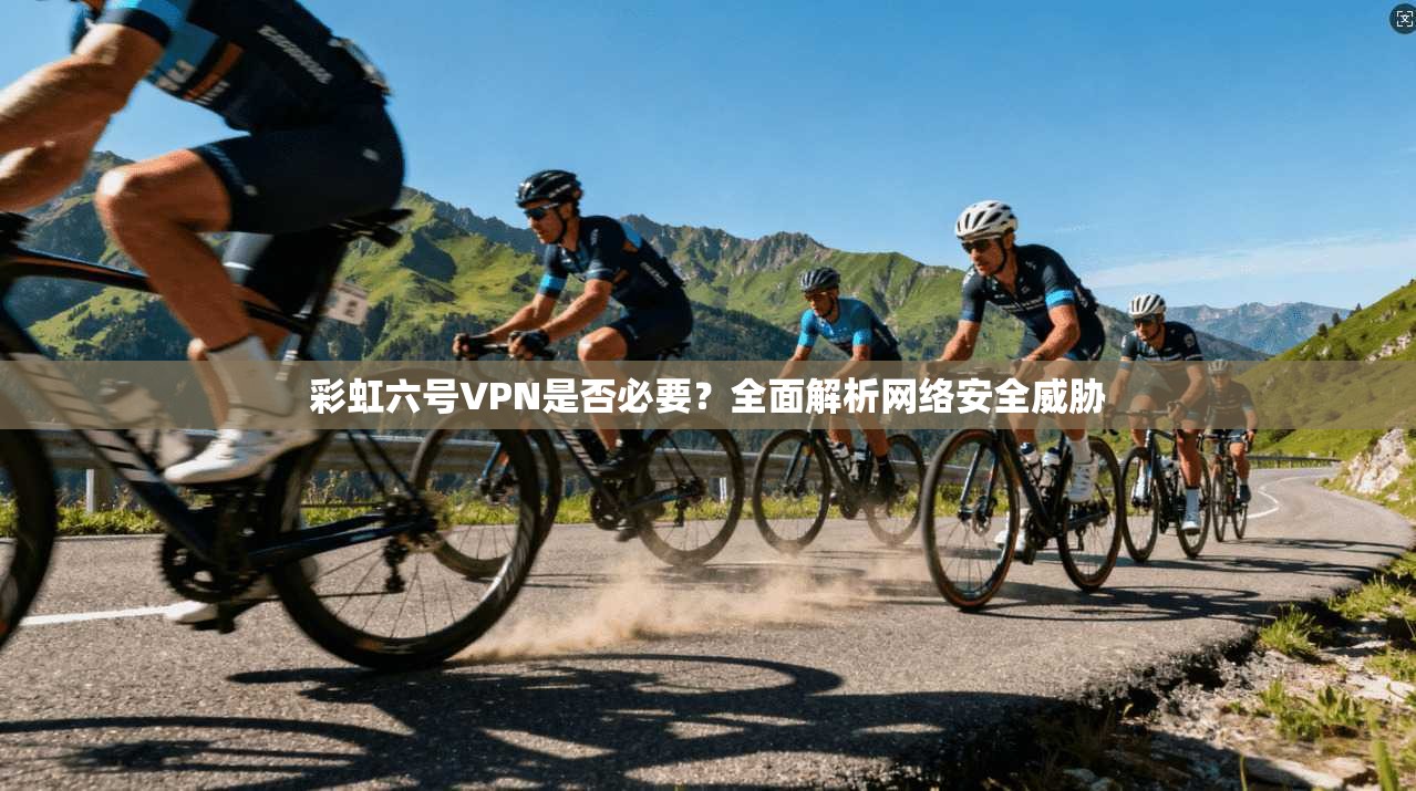 彩虹六号VPN是否必要？全面解析网络安全威胁