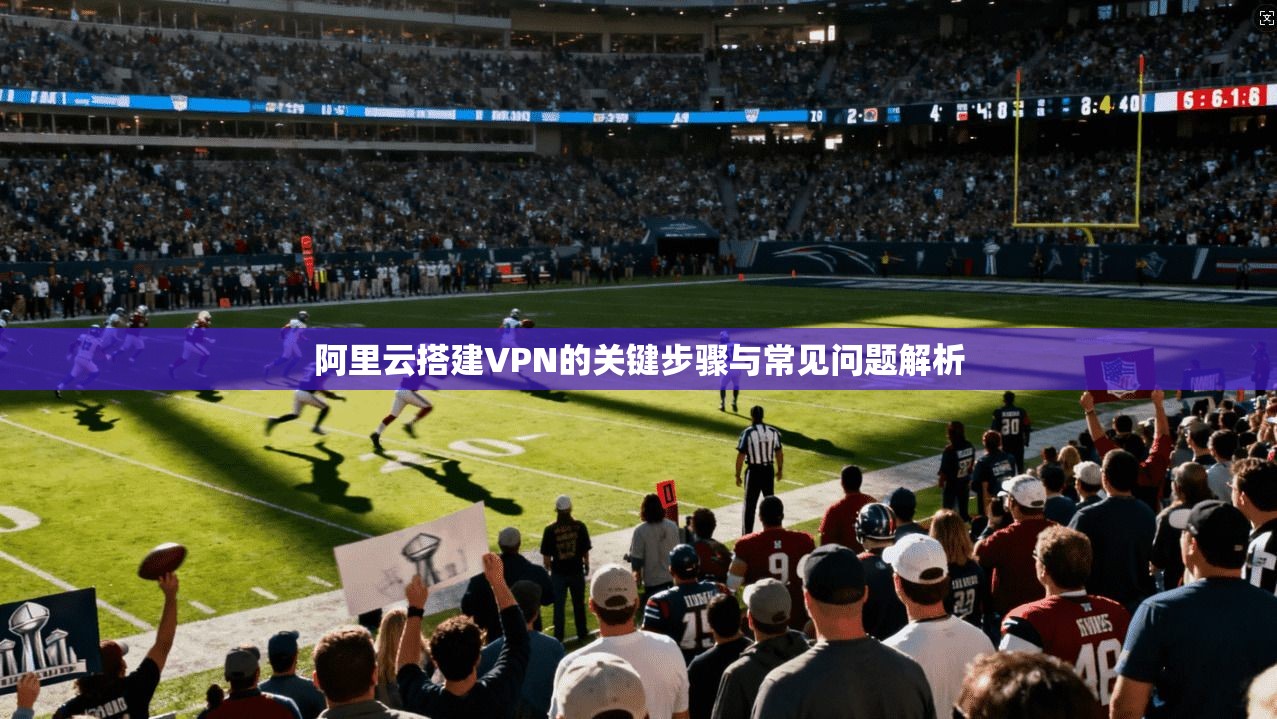 阿里云搭建VPN的关键步骤与常见问题解析