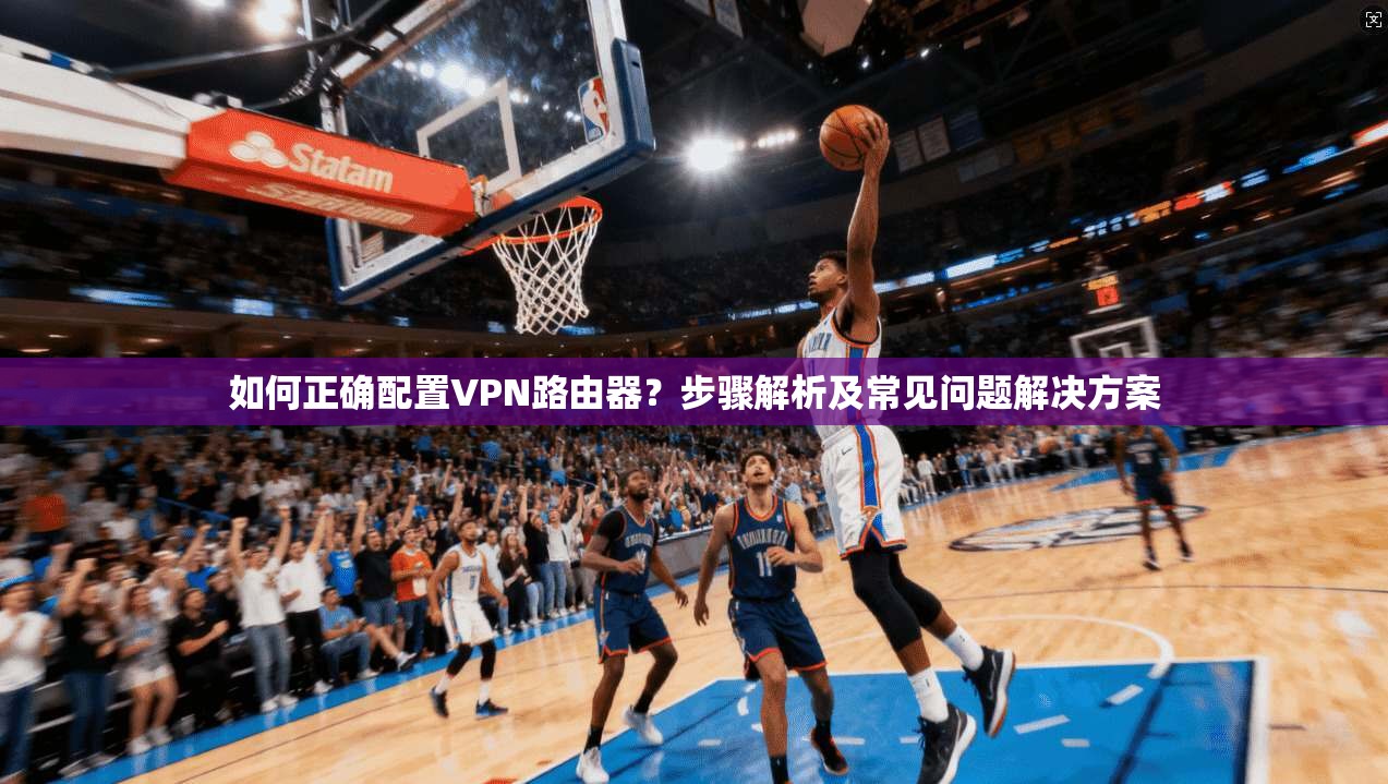 如何正确配置VPN路由器？步骤解析及常见问题解决方案