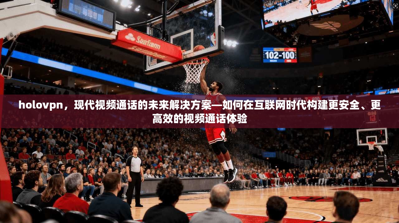 holovpn，现代视频通话的未来解决方案—如何在互联网时代构建更安全、更高效的视频通话体验
