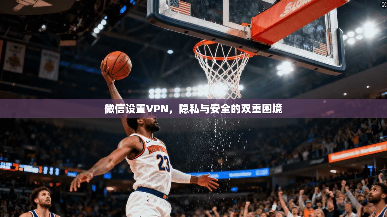 微信设置VPN，隐私与安全的双重困境