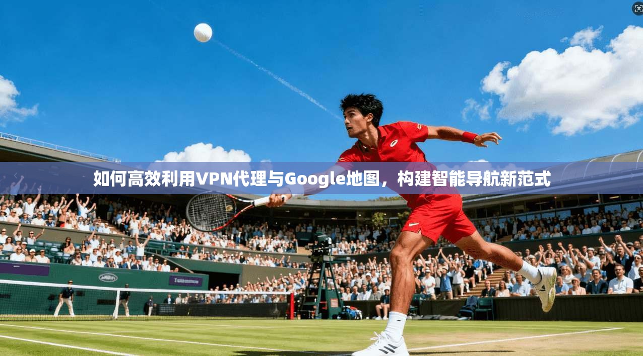 如何高效利用VPN代理与Google地图,构建智能导航新范式