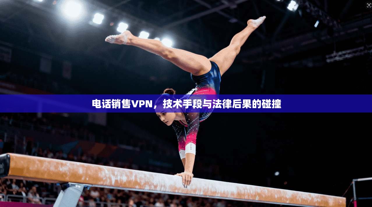 电话销售VPN,技术手段与法律后果的碰撞