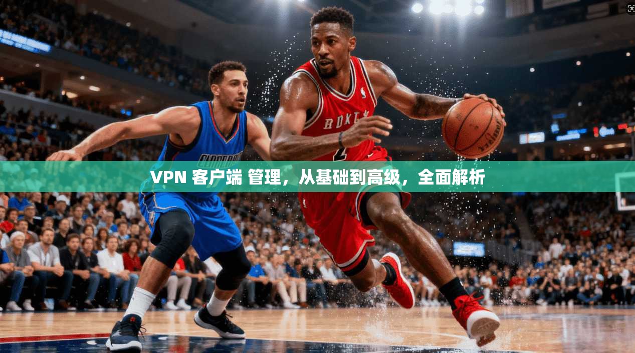 VPN 客户端 管理，从基础到高级，全面解析