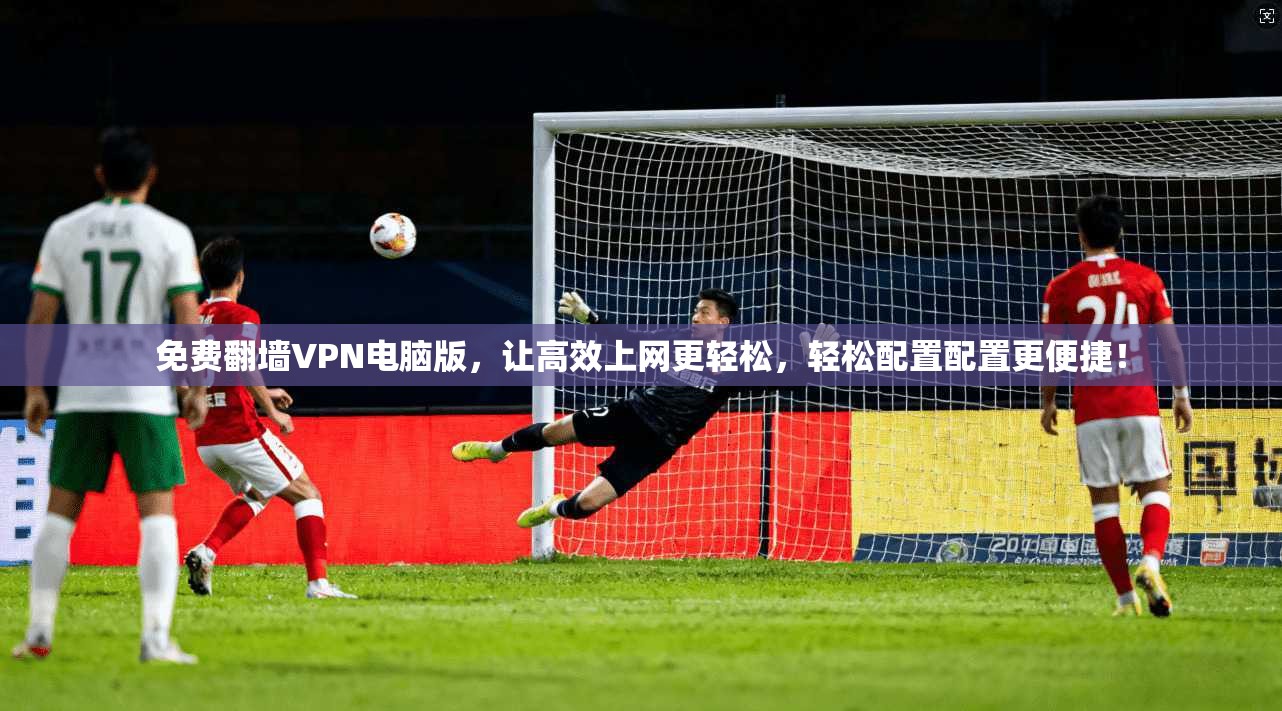 免费翻墙VPN电脑版，让高效上网更轻松，轻松配置配置更便捷！
