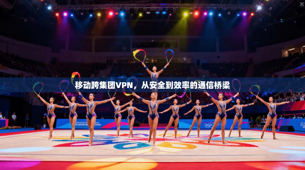 移动跨集团VPN，从安全到效率的通信桥梁